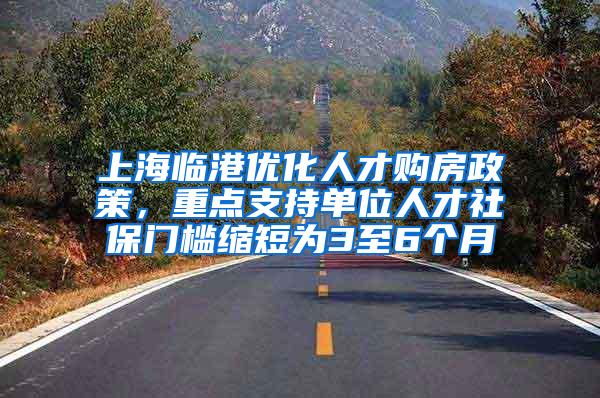 上海临港优化人才购房政策，重点支持单位人才社保门槛缩短为3至6个月