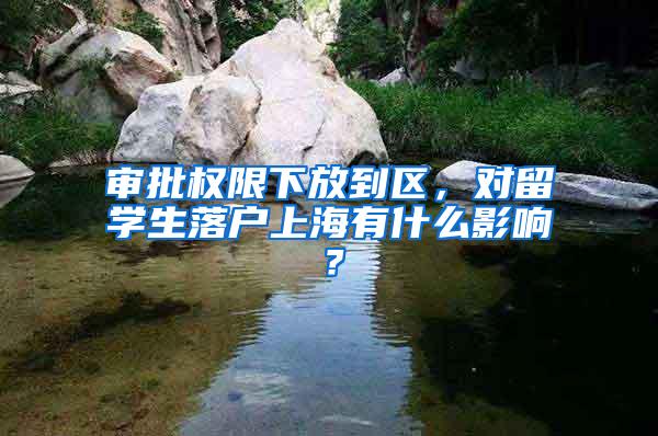 审批权限下放到区,对留学生落户上海有什么影响?