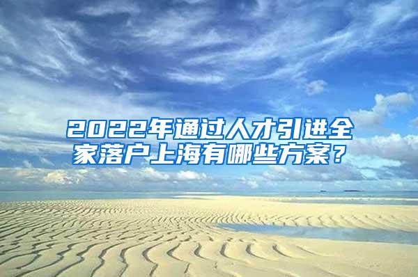 2022年通过人才引进全家落户上海有哪些方案?