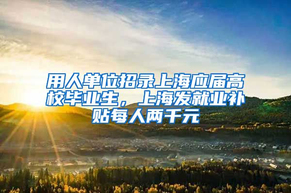 用人单位招录上海应届高校毕业生，上海发就业补贴每人两千元