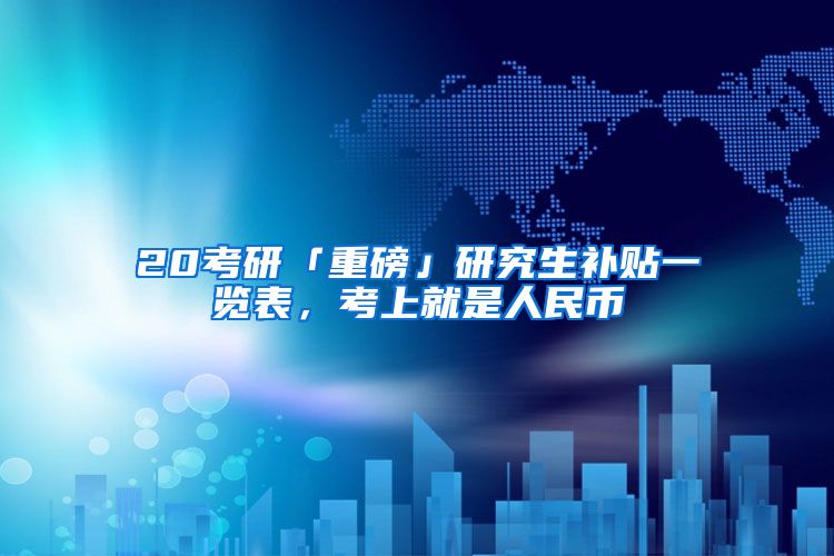 20考研「重磅」研究生补贴一览表，考上就是人民币