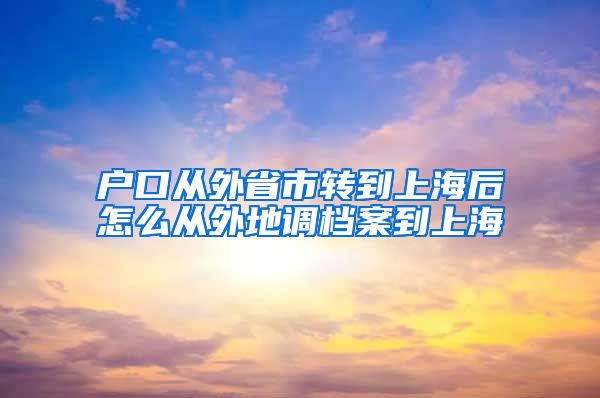 户口从外省市转到上海后怎么从外地调档案到上海
