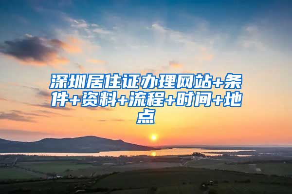 深圳居住证办理网站+条件+资料+流程+时间+地点