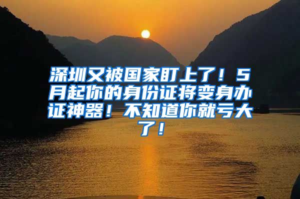深圳又被国家盯上了!5月起你的身份证将变身办证神器!不知道你就亏大了!