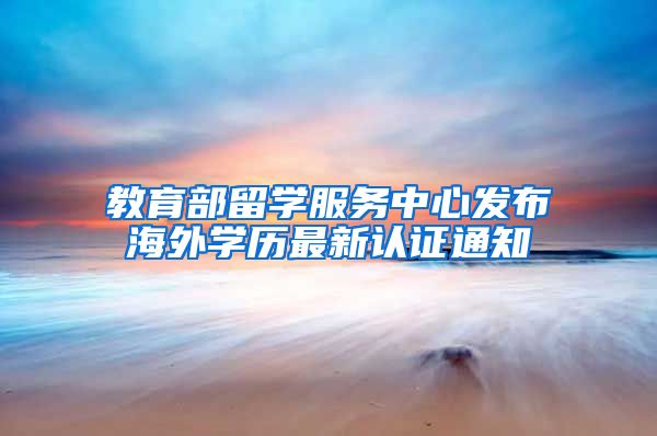 教育部留学服务中心发布海外学历最新认证通知