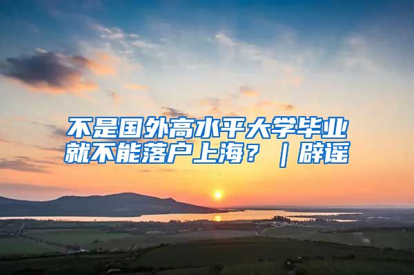 不是国外高水平大学毕业就不能落户上海?|辟谣