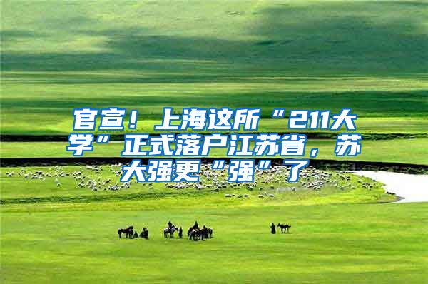 官宣！上海这所“211大学”正式落户江苏省，苏大强更“强”了