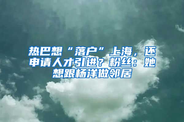 热巴想“落户”上海,还申请人才引进?粉丝:她想跟杨洋做邻居