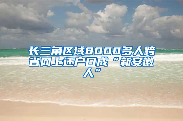 长三角区域8000多人跨省网上迁户口成“新安徽人”