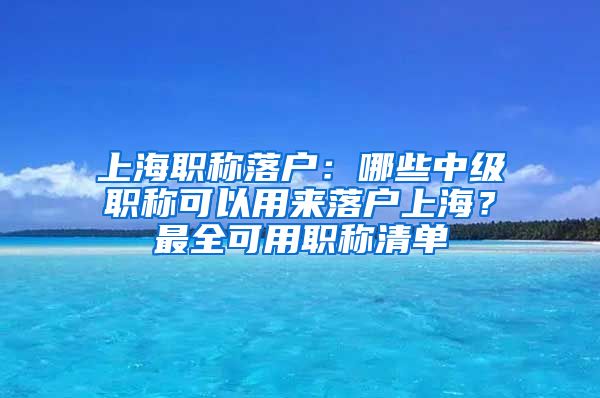上海职称落户:哪些中级职称可以用来落户上海?最全可用职称清单