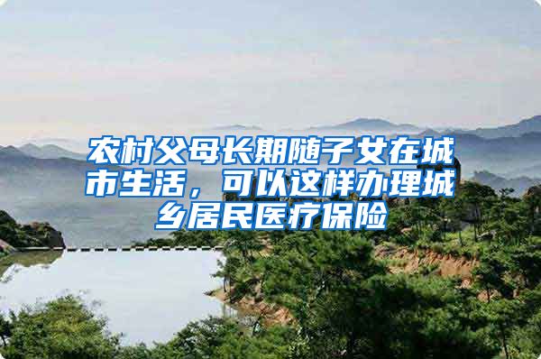 农村父母长期随子女在城市生活，可以这样办理城乡居民医疗保险