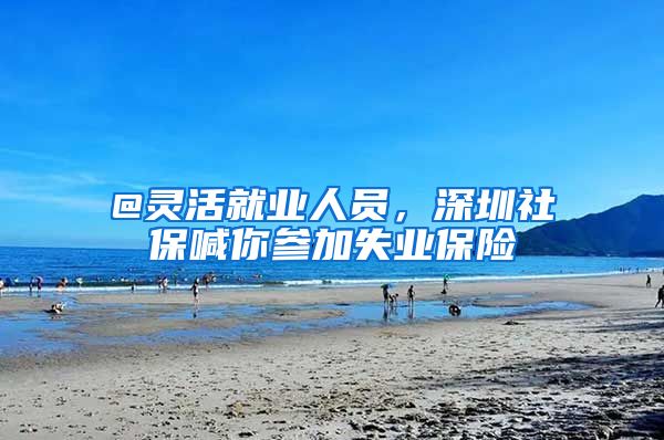 @灵活就业人员，深圳社保喊你参加失业保险