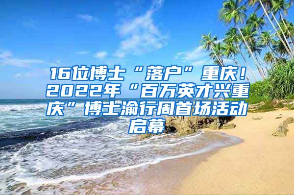 16位博士“落户”重庆！2022年“百万英才兴重庆”博士渝行周首场活动启幕