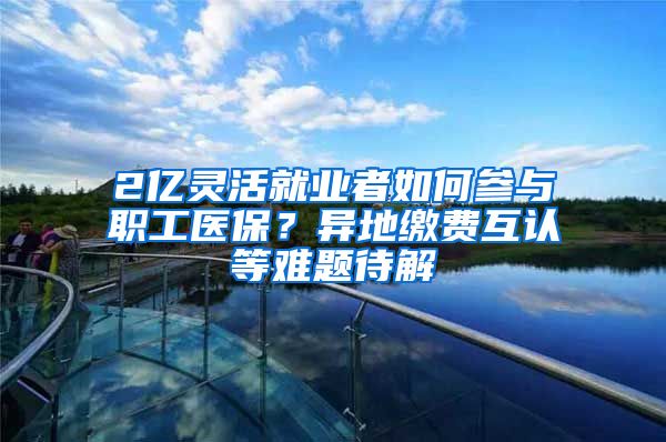 2亿灵活就业者如何参与职工医保？异地缴费互认等难题待解