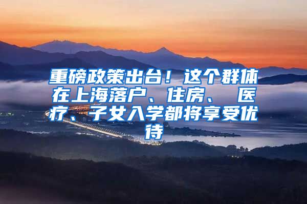 重磅政策出台!这个群体在上海落户、住房、 医疗、子女入学都将享受优待