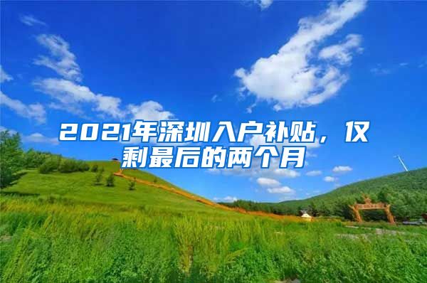 2021年深圳入户补贴,仅剩最后的两个月