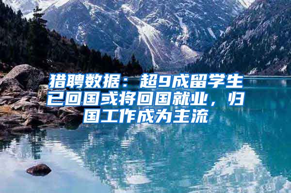 猎聘数据:超9成留学生已回国或将回国就业,归国工作成为主流