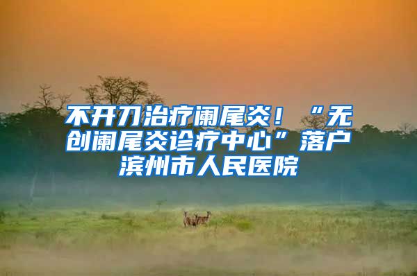 不开刀治疗阑尾炎！“无创阑尾炎诊疗中心”落户滨州市人民医院