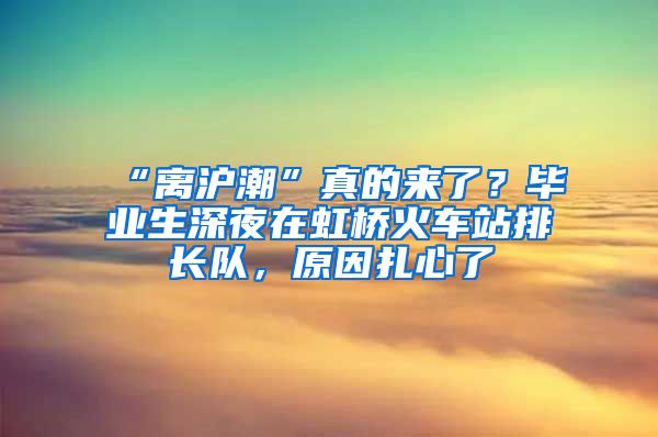 “离沪潮”真的来了？毕业生深夜在虹桥火车站排长队，原因扎心了