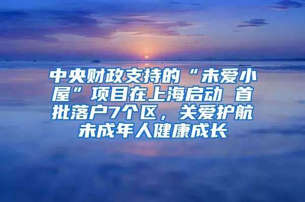 中央财政支持的“未爱小屋”项目在上海启动 首批落户7个区，关爱护航未成年人健康成长