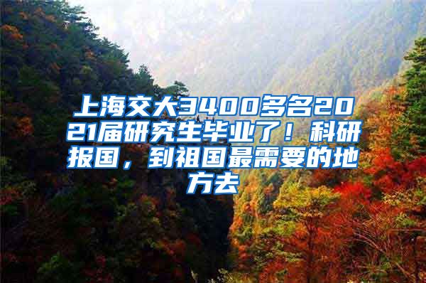 上海交大3400多名2021届研究生毕业了！科研报国，到祖国最需要的地方去