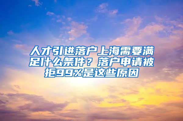 人才引进落户上海需要满足什么条件？落户申请被拒99%是这些原因