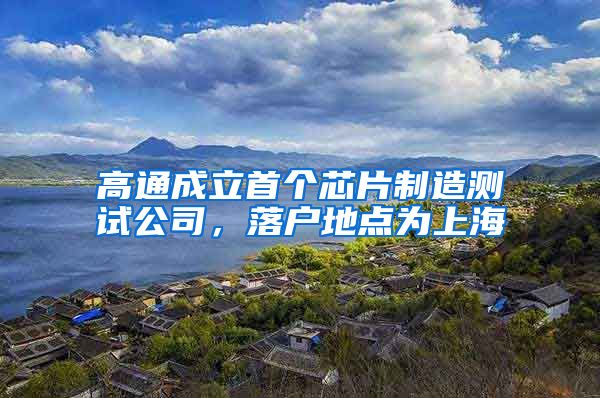 高通成立首个芯片制造测试公司，落户地点为上海
