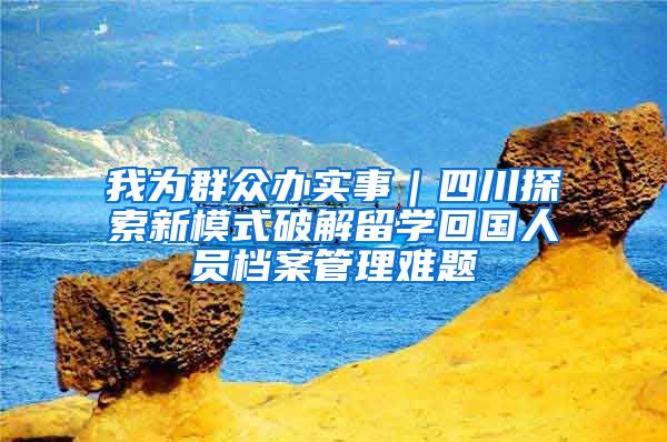 我为群众办实事｜四川探索新模式破解留学回国人员档案管理难题