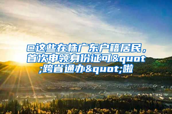 @这些在株广东户籍居民,首次申领身份证可"跨省通办"啦