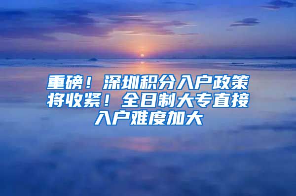 重磅!深圳积分入户政策将收紧!全日制大专直接入户难度加大