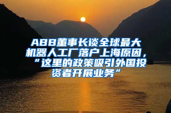 ABB董事长谈全球最大机器人工厂落户上海原因，“这里的政策吸引外国投资者开展业务”