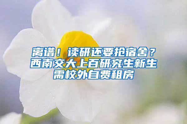 离谱！读研还要抢宿舍？西南交大上百研究生新生需校外自费租房