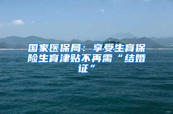 国家医保局：享受生育保险生育津贴不再需“结婚证”