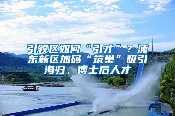 引领区如何“引才”？浦东新区加码“筑巢”吸引海归、博士后人才