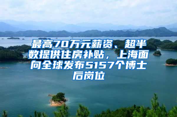 最高70万元薪资、超半数提供住房补贴，上海面向全球发布5157个博士后岗位