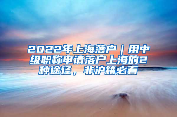 2022年上海落户｜用中级职称申请落户上海的2种途径，非沪籍必看