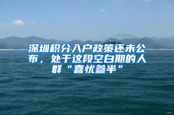 深圳积分入户政策还未公布,处于这段空白期的人群“喜忧参半”