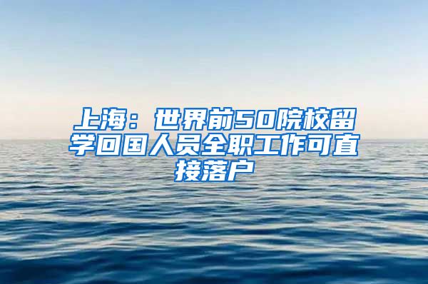 上海:世界前50院校留学回国人员全职工作可直接落户