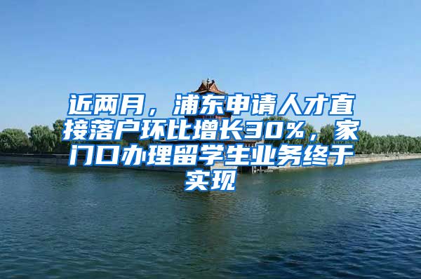 近两月,浦东申请人才直接落户环比增长30%,家门口办理留学生业务终于实现