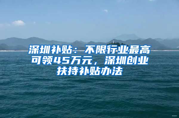 深圳补贴:不限行业最高可领45万元,深圳创业扶持补贴办法