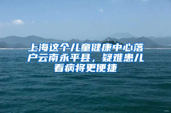 上海这个儿童健康中心落户云南永平县，疑难患儿看病将更便捷