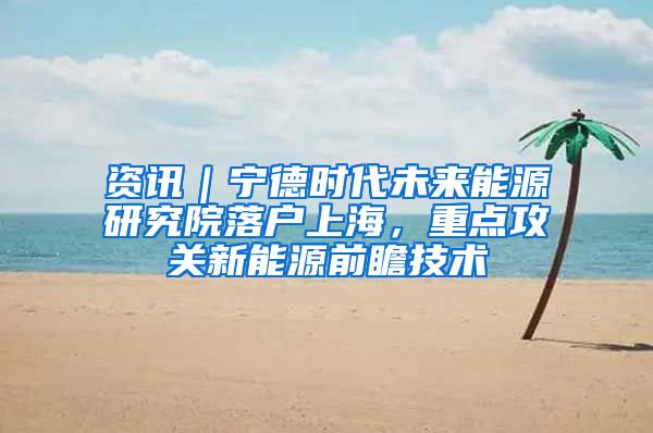 资讯|宁德时代未来能源研究院落户上海,重点攻关新能源前瞻技术