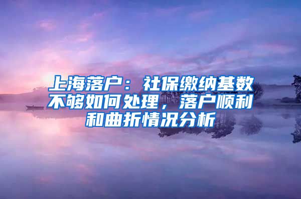 上海落户：社保缴纳基数不够如何处理，落户顺利和曲折情况分析