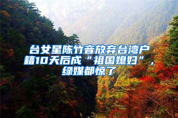 台女星陈竹音放弃台湾户籍10天后成“祖国媳妇”，绿媒都惊了