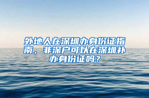 外地人在深圳办身份证指南，非深户可以在深圳补办身份证吗？