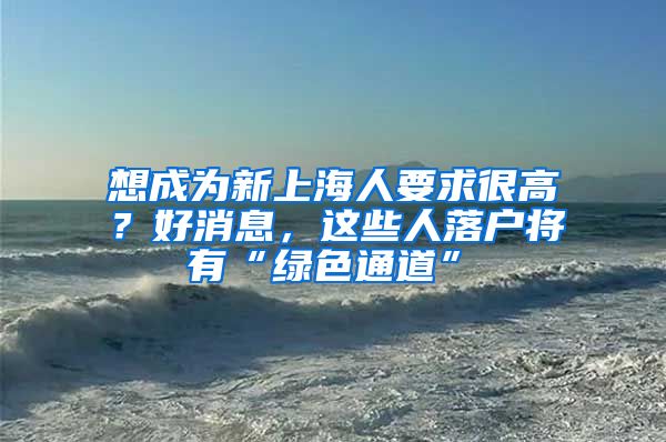 想成为新上海人要求很高？好消息，这些人落户将有“绿色通道”→