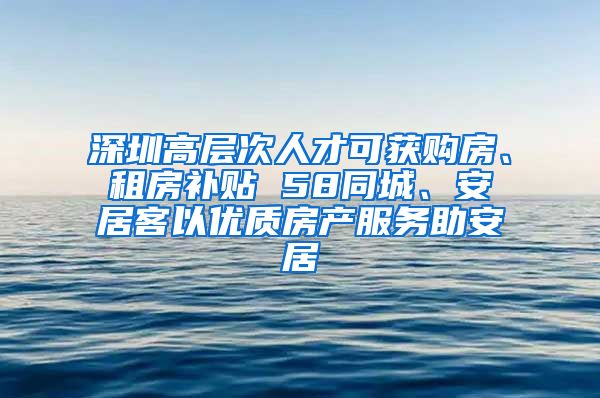 深圳高层次人才可获购房、租房补贴 58同城、安居客以优质房产服务助安居