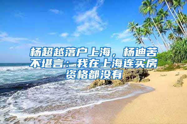 杨超越落户上海，杨迪苦不堪言：我在上海连买房资格都没有
