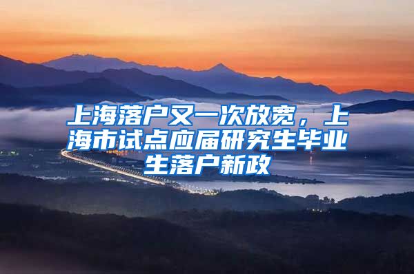 上海落户又一次放宽,上海市试点应届研究生毕业生落户新政