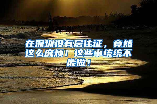 在深圳没有居住证，竟然这么麻烦！这些事统统不能做！
